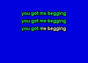 you got me begging
you got me begging
you got me begging