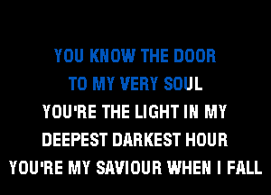 YOU KNOW THE DOOR
TO MY VERY SOUL
YOU'RE THE LIGHT IN MY
DEEPEST DARKEST HOUR
YOU'RE MY SAVIOUR WHEN I FALL