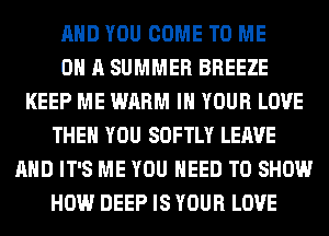 AND YOU COME TO ME
ON A SUMMER BREEZE
KEEP ME WARM IN YOUR LOVE
THEN YOU SOFTLY LEAVE
AND IT'S ME YOU NEED TO SHOW
HOW DEEP IS YOUR LOVE
