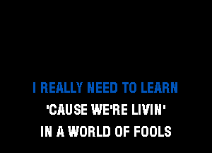 I REALLY NEED TO LEARN
'CAUSE WE'RE LWIH'
IN A WORLD OF FOOLS