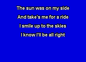 The sun was on my side

And take's me for a ride
I smile up to the skies

I know I'll be all right