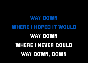 WAY DOWN
IMHERE l HOPED IT WOULD
WAY DOWN
WHERE I NEVER COULD
WHY DOWN, DOWN