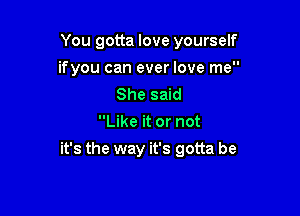 You gotta love yourself
ifyou can ever love me
She said
Like it or not

it's the way it's gotta be