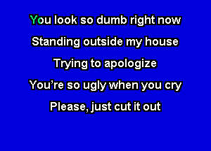 You look so dumb right now
Standing outside my house

Trying to apologize

Yowre so ugly when you cry

Please.just cut it out