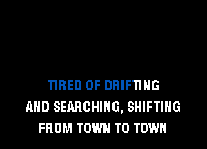 TIRED OF DRIFTIHG
AHD SEARCHING, SHIFTIHG
FROM TOWN TO TOWN