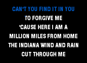 CAN'T YOU FIND IT IN YOU
TO FORGIVE ME
'CAUSE HERE I AM A
MILLION MILES FROM HOME
THE INDIANA WIND AND RAIN
CUT THROUGH ME