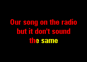 Our song on the radio

but it don't sound
the same