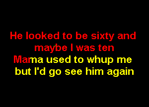 He looked to be sixty and
maybe I was ten
Mama used to whup me
but I'd go see him again