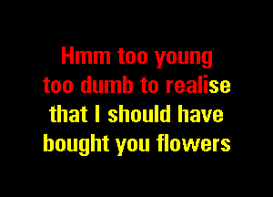 Hmm too young
too dumb to realise

that I should have
bought you flowers