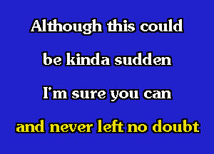 Although this could
be kinda sudden
I'm sure you can

and never left no doubt