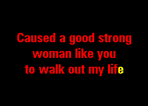Caused a good strong

woman like you
to walk out my life