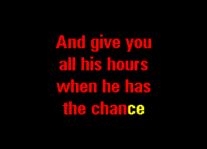And give you
all his hours

when he has
the chance