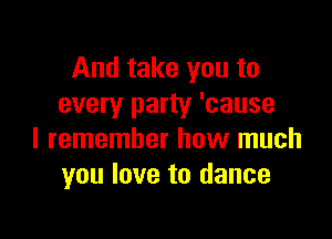 And take you to
every party 'cause

I remember how much
you love to dance