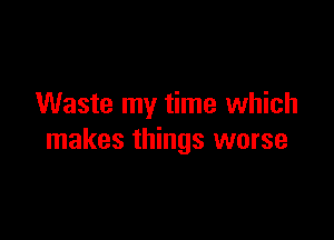 Waste my time which

makes things worse