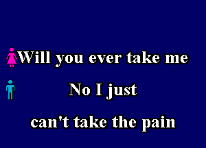 W ill you ever take me

No I just

can't take the pain