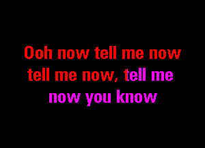 Ooh now tell me now

tell me now, tell me
now you know