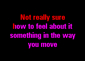 Not really sure
how to feel about it

something in the way
you move