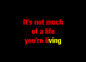 It's not much

of a life
you're living