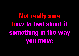 Not really sure
how to feel about it

something in the way
you move