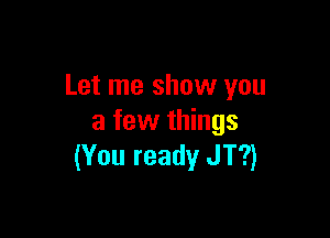 Let me show you

a few things
(You ready JT?)