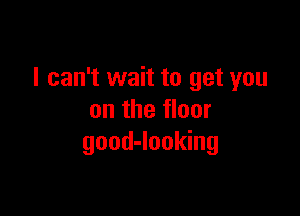 I can't wait to get you

on the floor
good-looking