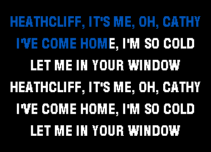 HEATHCLIFF, IT'S ME, 0H, CATHY
I'VE COME HOME, I'M SO COLD
LET ME IN YOUR WINDOW
HEATHCLIFF, IT'S ME, 0H, CATHY
I'VE COME HOME, I'M SO COLD
LET ME IN YOUR WINDOW