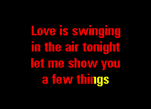 Love is swinging
in the air tonight

let me show you
a few things