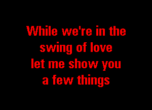 While we're in the
swing of love

let me show you
a few things