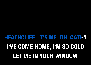 HEATHCLIFF, IT'S ME, 0H, CATHY
I'VE COME HOME, I'M SO COLD
LET ME IN YOUR WINDOW