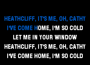 HEATHCLIFF, IT'S ME, 0H, CATHY
I'VE COME HOME, I'M SO COLD
LET ME IN YOUR WINDOW
HEATHCLIFF, IT'S ME, 0H, CATHY
I'VE COME HOME, I'M SO COLD