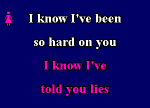 I know I've been

so hard on you