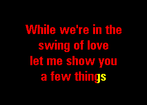 While we're in the
swing of love

let me show you
a few things