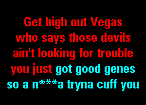 Get high out Vegas
who says those devils
ain't looking for trouble

you iust got good genes
so a nemea tryna cuff you