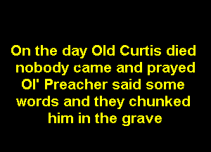 On the day Old Curtis died
nobody came and prayed
Ol' Preacher said some
words and they chunked
him in the grave