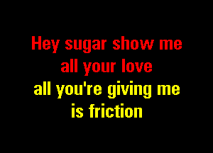 Hey sugar show me
all your love

all you're giving me
is friction