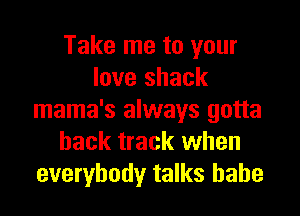 Take me to your
love shack

mama's always gotta
hack track when
everybody talks babe