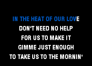 IN THE HEAT OF OUR LOVE
DON'T NEED H0 HELP
FOR US TO MAKE IT
GIMME JUST ENOUGH
TO TAKE US TO THE MORHIH'