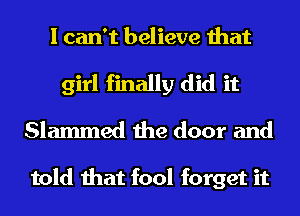 I can't believe that
girl finally did it
Slammed the door and

told that fool forget it