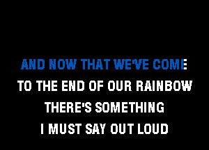 AND HOW THAT WE'VE COME
TO THE END OF OUR RAINBOW
THERE'S SOMETHING
I MUST SAY OUT LOUD