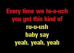 Every time we to-o-uch
you get this kind of

ru-u-ush
baby say
yeah,yeah,yeah