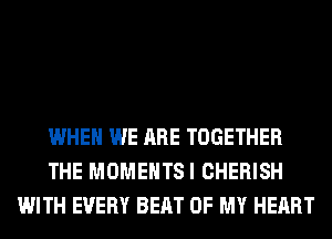 WHEN WE ARE TOGETHER
THE MOMENTSI CHERISH
WITH EVERY BEAT OF MY HEART