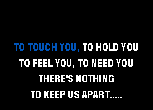 T0 TOUCH YOU, TO HOLD YOU
TO FEEL YOU, TO NEED YOU
THERE'S NOTHING
TO KEEP US APART .....