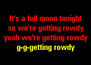 It's a full moon tonight
so we're getting rowdy
yeah we're getting rowdy
g-g-getting rowdy