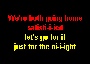 We're both going home
satisfi-i-ied

let's go for it
just for the ni-i-ight