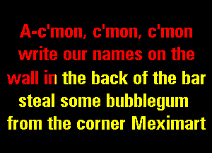 A-c'mon, c'mon, c'mon
write our names on the
wall in the hack of the bar

steal some bubblegum
from the corner Meximart