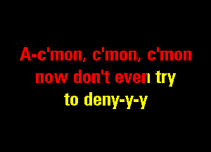 A-c'mon, c'mon, c'mon

now don't even try
to deny-y-y