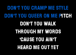 DON'T YOU CHAMP ME STYLE
DON'T YOU QUEER ON ME PITCH
DON'T YOU WALK
THROUGH MY WORDS
'CAUSE YOU AIN'T
HEARD ME OUT YET
