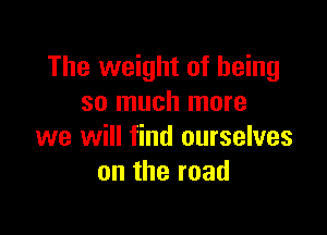 The weight of being
so much more

we will find ourselves
ontheroad