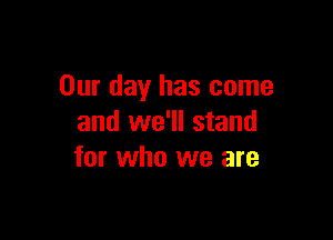 Our day has come

and we'll stand
for who we are