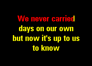 We never carried
days on our own

but now it's up to us
to know